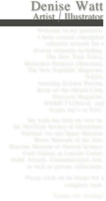 Denise Watt
Artist / Illustrator

Welcome to my portfolio.
I have created conceptual 
editorial artwork for a 
diverse clientele including:
The New York Times,
Methodist Hospital (Houston),
The New Republic Magazine,
NASA,
Amazing Science Fiction,
Book-of-the-Month Club,
Discover Magazine, 
WGBH TV(Nova), and
Trader Joe’s in NYC.

My work has been on view in:
the NewYork Society of Illustrators,
 National Air and Space Museum, 
 Bronx Museum of the Arts,
 Houston Museum of Natural Science,
Cork Gallery at Lincoln Center,
IABC Awards, Communication Arts,
 as well as private collections.

Please click on an image for a 
complete view.
Thanks for visiting!